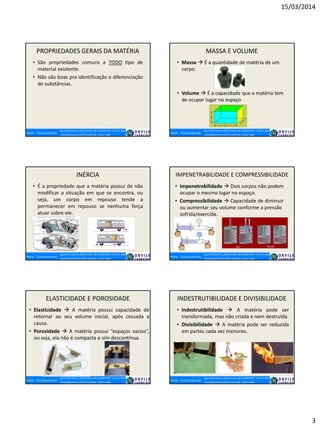 15/03/2014
3
PROPRIEDADES GERAIS DA MATÉRIA
• São propriedades comuns a TODO tipo de
material existente.
• Não são boas pra identificação e diferenciação
de substâncias.
MASSA E VOLUME
• Massa  É a quantidade de matéria de um
corpo.
• Volume  É a capacidade que a matéria tem
de ocupar lugar no espaço
INÉRCIA
• É a propriedade que a matéria possui de não
modificar a situação em que se encontra, ou
seja, um corpo em repouso tende a
permanecer em repouso se nenhuma força
atuar sobre ele.
IMPENETRABILIDADE E COMPRESSIBILIDADE
• Impenetrabilidade  Dois corpos não podem
ocupar o mesmo lugar no espaço.
• Compressibilidade  Capacidade de diminuir
ou aumentar seu volume conforme a pressão
sofrida/exercida.
ELASTICIDADE E POROSIDADE
• Elasticidade  A matéria possui capacidade de
retornar ao seu volume inicial, após cessada a
causa.
• Porosidade  A matéria possui “espaços vazios”,
ou seja, ela não é compacta e sim descontínua.
INDESTRUTIBILIDADE E DIVISIBILIDADE
• Indestrutibilidade  A matéria pode ser
transformada, mas não criada e nem destruída.
• Divisibilidade  A matéria pode ser reduzida
em partes cada vez menores.
 