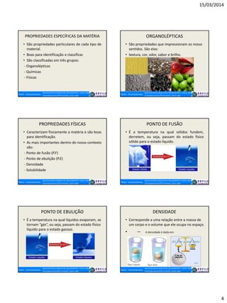 15/03/2014
4
PROPRIEDADES ESPECÍFICAS DA MATÉRIA
• São propriedades particulares de cada tipo de
material.
• Boas para identificação e classificar.
• São classificadas em três grupos:
- Organolépticas
- Químicas
- Físicas
ORGANOLÉPTICAS
• São propriedades que impressionam os nosso
sentidos. São elas:
• textura, cor, odor, sabor e brilho.
PROPRIEDADES FÍSICAS
• Caracterizam fisicamente a matéria e são boas
para identificação.
• As mais importantes dentro do nosso contexto
são:
- Ponto de fusão (P.F)
- Ponto de ebulição (P.E)
- Densidade
- Solubilidade
PONTO DE FUSÃO
• É a temperatura na qual sólidos fundem,
derretem, ou seja, passam do estado físico
sólido para o estado líquido.
PONTO DE EBULIÇÃO
• É a temperatura na qual líquidos evaporam, se
tornam “gás”, ou seja, passam do estado físico
líquido para o estado gasoso.
DENSIDADE
• Corresponde a uma relação entre a massa de
um corpo e o volume que ele ocupa no espaço.
• A densidade é dada em:
 