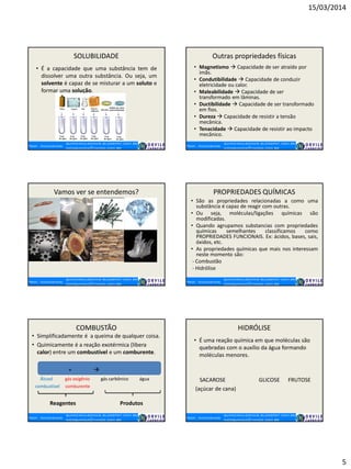 15/03/2014
5
SOLUBILIDADE
• É a capacidade que uma substância tem de
dissolver uma outra substância. Ou seja, um
solvente é capaz de se misturar a um soluto e
formar uma solução.
Outras propriedades físicas
• Magnetismo  Capacidade de ser atraído por
imãs.
• Condutibilidade  Capacidade de conduzir
eletricidade ou calor.
• Maleabilidade  Capacidade de ser
transformado em lâminas.
• Ductibilidade  Capacidade de ser transformado
em fios.
• Dureza  Capacidade de resistir a tensão
mecânica.
• Tenacidade  Capacidade de resistir ao impacto
mecânico.
Vamos ver se entendemos? PROPRIEDADES QUÍMICAS
• São as propriedades relacionadas a como uma
substância é capaz de reagir com outras.
• Ou seja, moléculas/ligações químicas são
modificadas.
• Quando agrupamos substancias com propriedades
químicas semelhantes classificamos como
PROPRIEDADES FUNCIONAIS. Ex: ácidos, bases, sais,
óxidos, etc.
• As propriedades químicas que mais nos interessam
neste momento são:
- Combustão
- Hidrólise
COMBUSTÃO
• Simplificadamente é a queima de qualquer coisa.
• Quimicamente é a reação exotérmica (libera
calor) entre um combustível e um comburente.
+ 
Álcool gás oxigênio gás carbônico água
combustível comburente
Reagentes Produtos
HIDRÓLISE
• É uma reação química em que moléculas são
quebradas com o auxílio da água formando
moléculas menores.
SACAROSE GLICOSE FRUTOSE
(açúcar de cana)
 