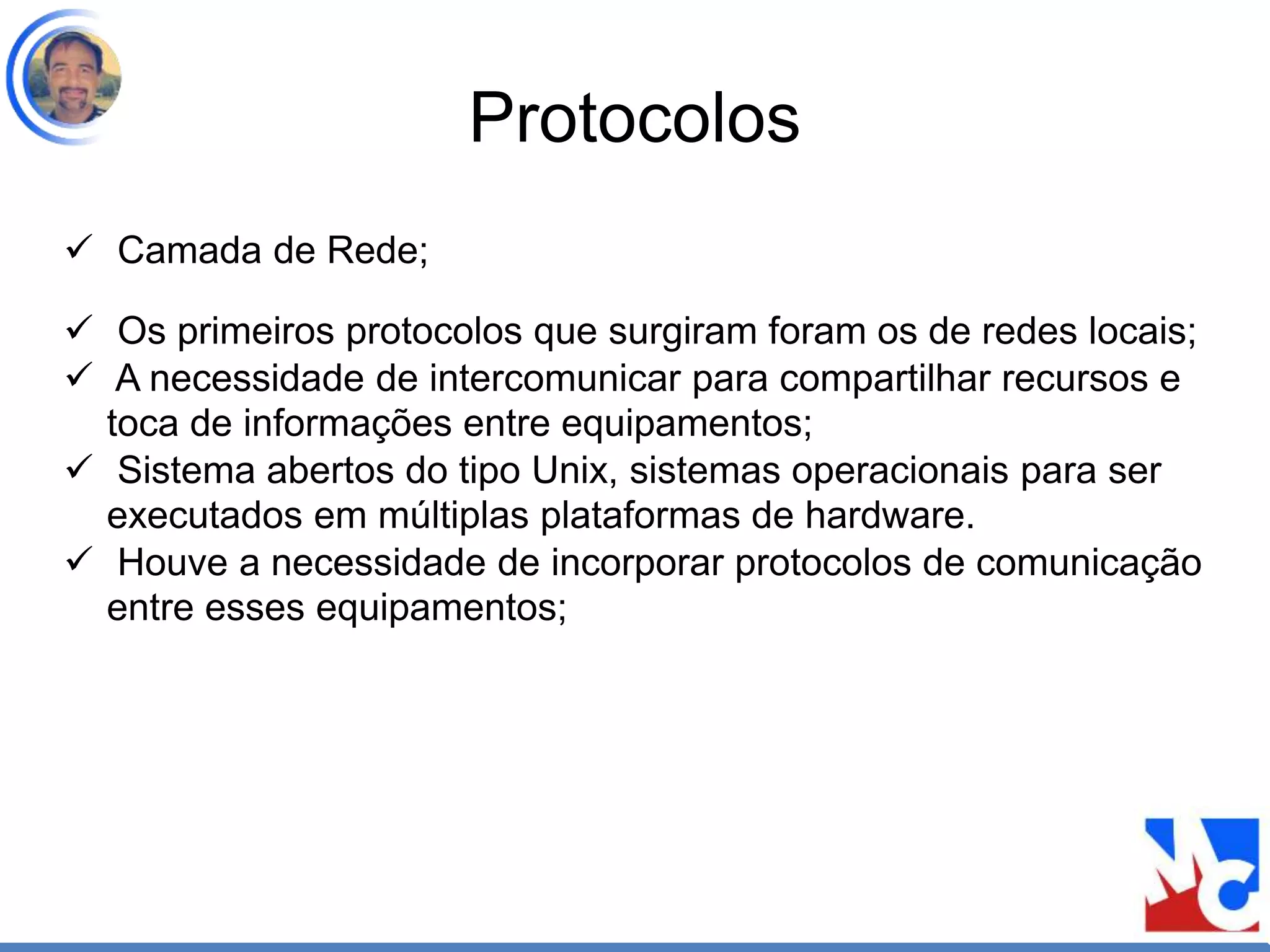 Protocolos
 Camada de Rede;
 Os primeiros protocolos que surgiram foram os de redes locais;
 A necessidade de intercomunicar para compartilhar recursos e
toca de informações entre equipamentos;
 Sistema abertos do tipo Unix, sistemas operacionais para ser
executados em múltiplas plataformas de hardware.
 Houve a necessidade de incorporar protocolos de comunicação
entre esses equipamentos;
 