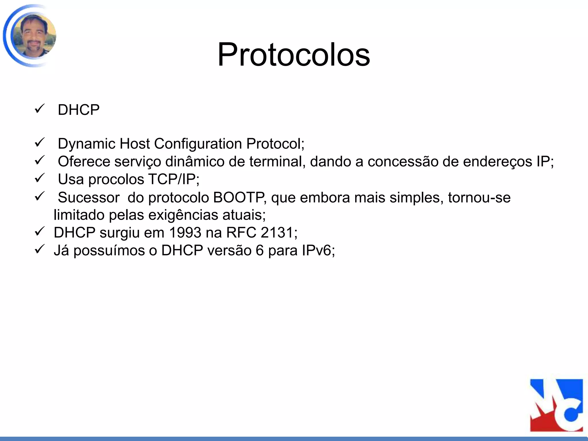 Protocolos
 DHCP
 Dynamic Host Configuration Protocol;
 Oferece serviço dinâmico de terminal, dando a concessão de endereços IP;
 Usa procolos TCP/IP;
 Sucessor do protocolo BOOTP, que embora mais simples, tornou-se
limitado pelas exigências atuais;
 DHCP surgiu em 1993 na RFC 2131;
 Já possuímos o DHCP versão 6 para IPv6;
 
