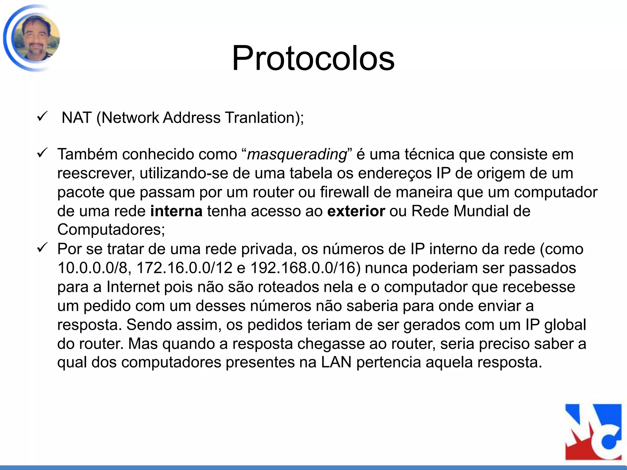 Protocolos
 NAT (Network Address Tranlation);
 Também conhecido como “masquerading” é uma técnica que consiste em
reescrever, utilizando-se de uma tabela os endereços IP de origem de um
pacote que passam por um router ou firewall de maneira que um computador
de uma rede interna tenha acesso ao exterior ou Rede Mundial de
Computadores;
 Por se tratar de uma rede privada, os números de IP interno da rede (como
10.0.0.0/8, 172.16.0.0/12 e 192.168.0.0/16) nunca poderiam ser passados
para a Internet pois não são roteados nela e o computador que recebesse
um pedido com um desses números não saberia para onde enviar a
resposta. Sendo assim, os pedidos teriam de ser gerados com um IP global
do router. Mas quando a resposta chegasse ao router, seria preciso saber a
qual dos computadores presentes na LAN pertencia aquela resposta.
 
