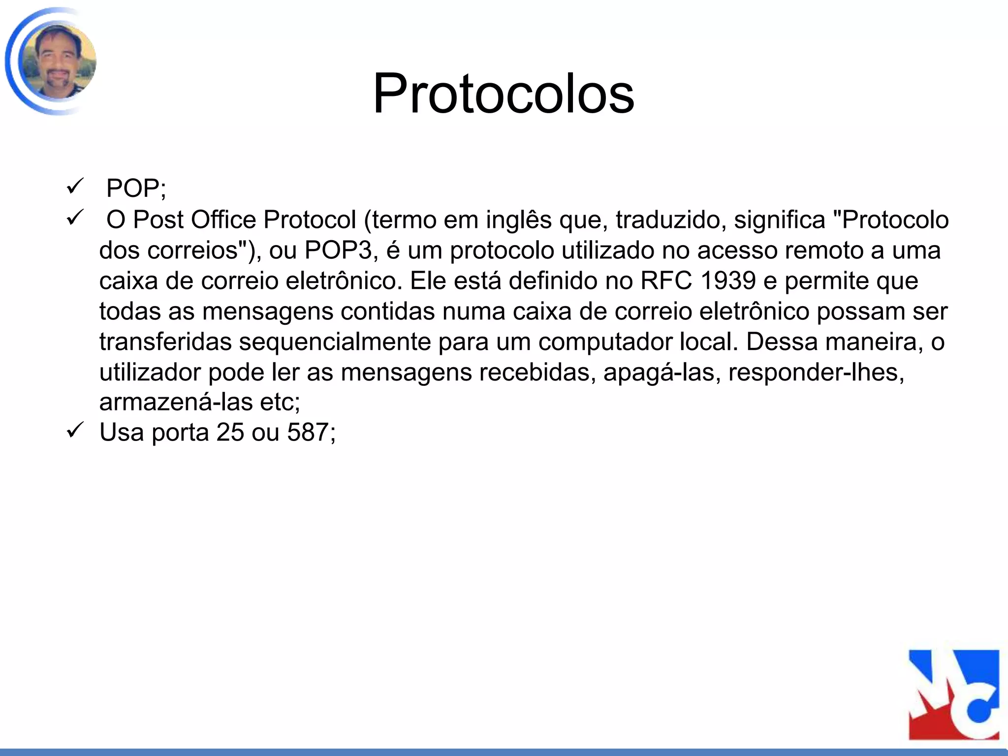 Protocolos
 POP;
 O Post Office Protocol (termo em inglês que, traduzido, significa "Protocolo
dos correios"), ou POP3, é um protocolo utilizado no acesso remoto a uma
caixa de correio eletrônico. Ele está definido no RFC 1939 e permite que
todas as mensagens contidas numa caixa de correio eletrônico possam ser
transferidas sequencialmente para um computador local. Dessa maneira, o
utilizador pode ler as mensagens recebidas, apagá-las, responder-lhes,
armazená-las etc;
 Usa porta 25 ou 587;
 