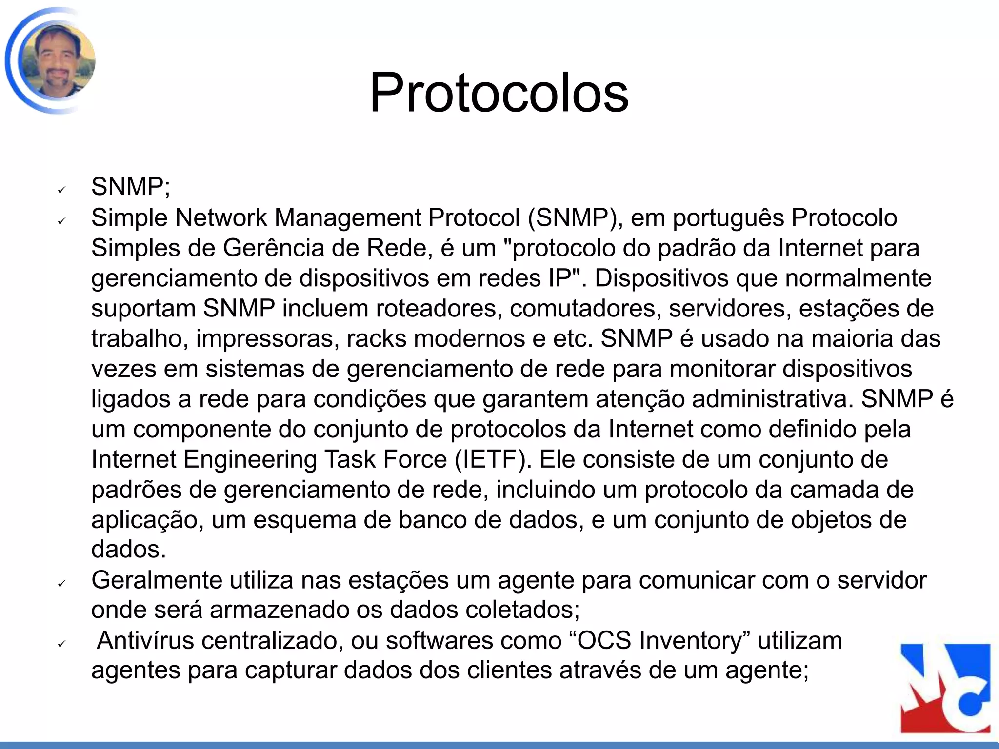 Protocolos
 SNMP;
 Simple Network Management Protocol (SNMP), em português Protocolo
Simples de Gerência de Rede, é um "protocolo do padrão da Internet para
gerenciamento de dispositivos em redes IP". Dispositivos que normalmente
suportam SNMP incluem roteadores, comutadores, servidores, estações de
trabalho, impressoras, racks modernos e etc. SNMP é usado na maioria das
vezes em sistemas de gerenciamento de rede para monitorar dispositivos
ligados a rede para condições que garantem atenção administrativa. SNMP é
um componente do conjunto de protocolos da Internet como definido pela
Internet Engineering Task Force (IETF). Ele consiste de um conjunto de
padrões de gerenciamento de rede, incluindo um protocolo da camada de
aplicação, um esquema de banco de dados, e um conjunto de objetos de
dados.
 Geralmente utiliza nas estações um agente para comunicar com o servidor
onde será armazenado os dados coletados;
 Antivírus centralizado, ou softwares como “OCS Inventory” utilizam
agentes para capturar dados dos clientes através de um agente;
 
