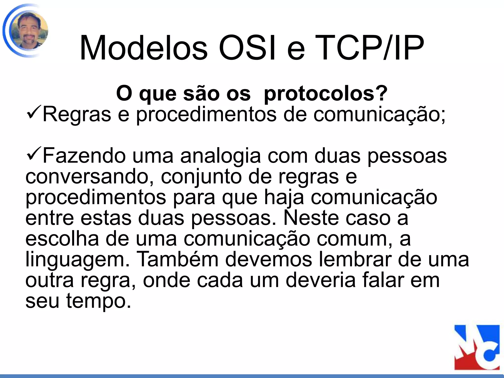 Modelos OSI e TCP/IP
O que são os protocolos?
Regras e procedimentos de comunicação;
Fazendo uma analogia com duas pessoas
conversando, conjunto de regras e
procedimentos para que haja comunicação
entre estas duas pessoas. Neste caso a
escolha de uma comunicação comum, a
linguagem. Também devemos lembrar de uma
outra regra, onde cada um deveria falar em
seu tempo.
 