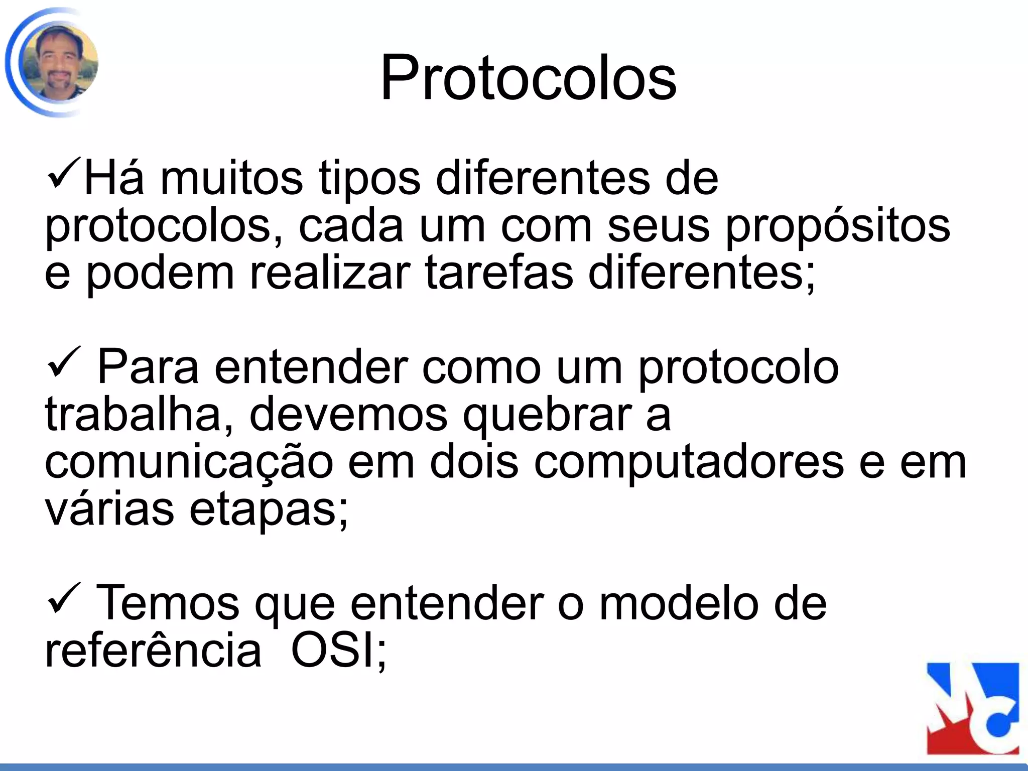 Protocolos
Há muitos tipos diferentes de
protocolos, cada um com seus propósitos
e podem realizar tarefas diferentes;
 Para entender como um protocolo
trabalha, devemos quebrar a
comunicação em dois computadores e em
várias etapas;
 Temos que entender o modelo de
referência OSI;
 