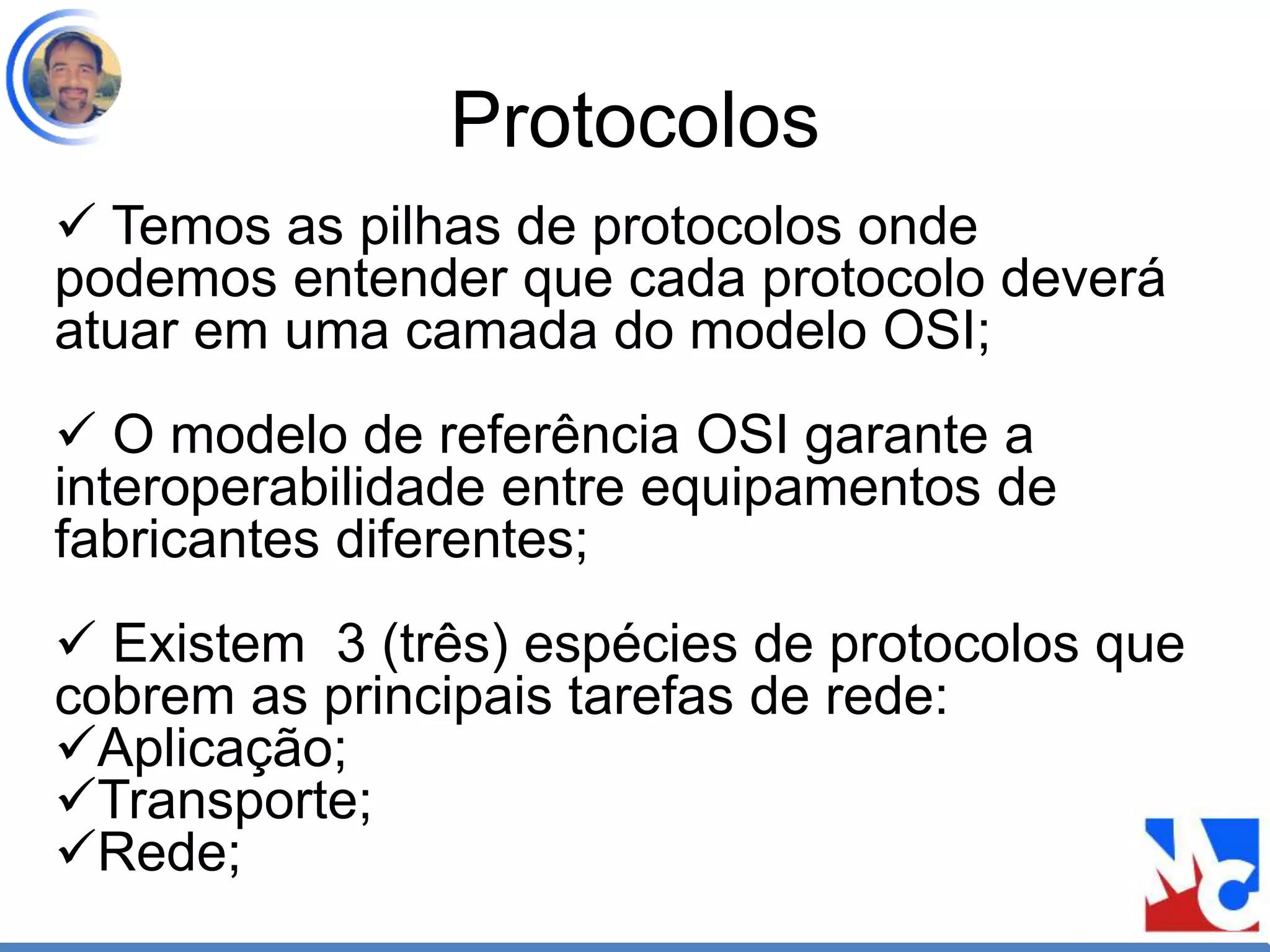 Protocolos
 Temos as pilhas de protocolos onde
podemos entender que cada protocolo deverá
atuar em uma camada do modelo OSI;
 O modelo de referência OSI garante a
interoperabilidade entre equipamentos de
fabricantes diferentes;
 Existem 3 (três) espécies de protocolos que
cobrem as principais tarefas de rede:
Aplicação;
Transporte;
Rede;
 