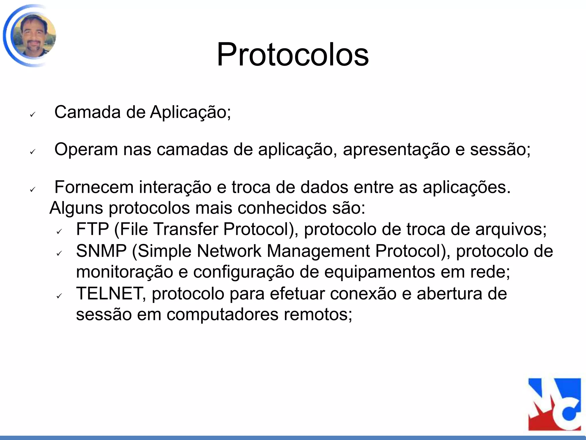 Protocolos
 Camada de Aplicação;
 Operam nas camadas de aplicação, apresentação e sessão;
 Fornecem interação e troca de dados entre as aplicações.
Alguns protocolos mais conhecidos são:
 FTP (File Transfer Protocol), protocolo de troca de arquivos;
 SNMP (Simple Network Management Protocol), protocolo de
monitoração e configuração de equipamentos em rede;
 TELNET, protocolo para efetuar conexão e abertura de
sessão em computadores remotos;
 