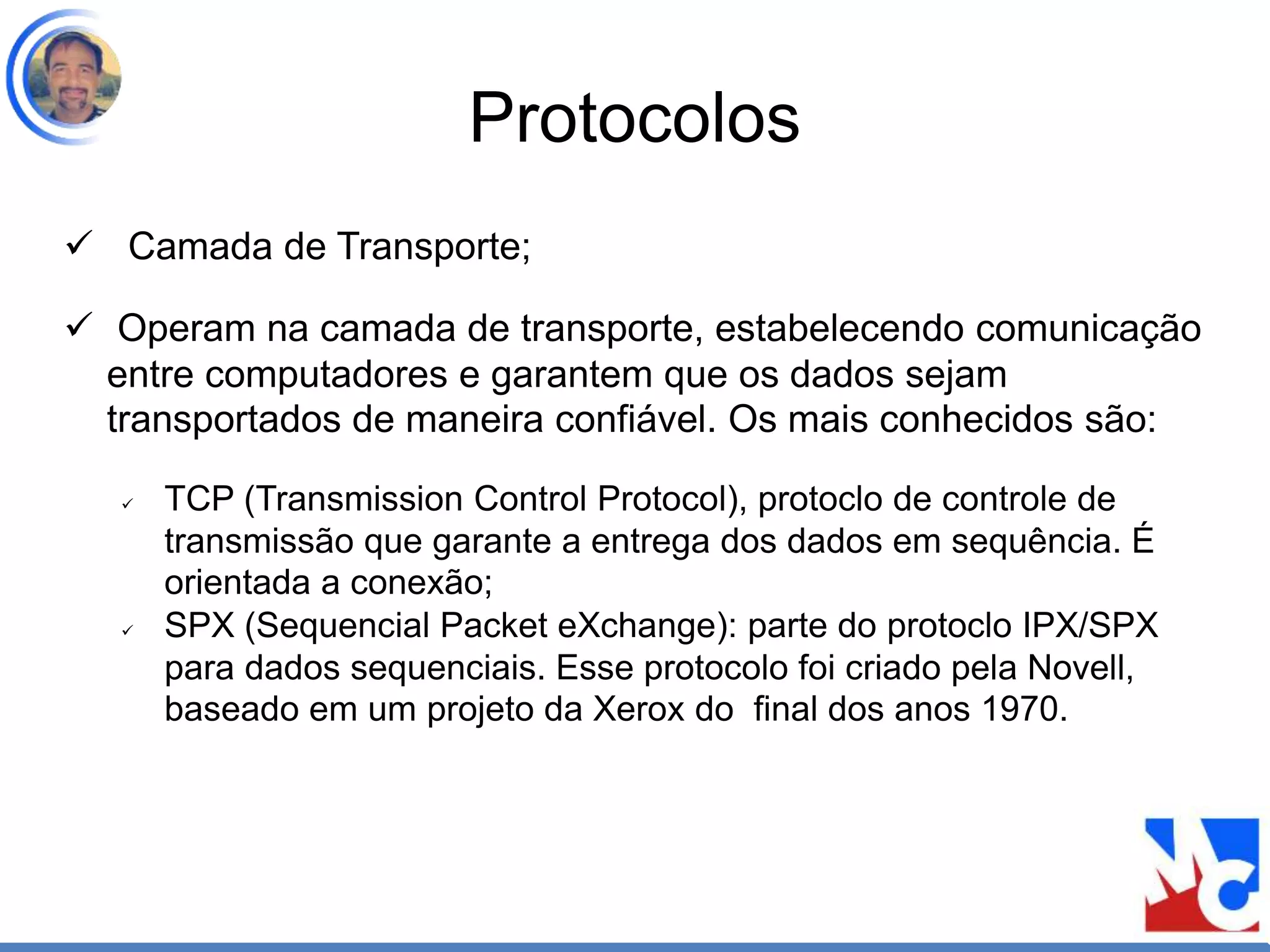 Protocolos
 Camada de Transporte;
 Operam na camada de transporte, estabelecendo comunicação
entre computadores e garantem que os dados sejam
transportados de maneira confiável. Os mais conhecidos são:
 TCP (Transmission Control Protocol), protoclo de controle de
transmissão que garante a entrega dos dados em sequência. É
orientada a conexão;
 SPX (Sequencial Packet eXchange): parte do protoclo IPX/SPX
para dados sequenciais. Esse protocolo foi criado pela Novell,
baseado em um projeto da Xerox do final dos anos 1970.
 