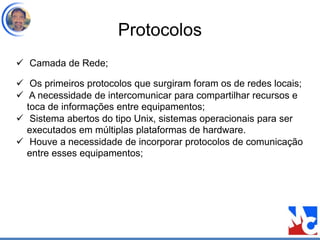 Protocolos
 Camada de Rede;
 Os primeiros protocolos que surgiram foram os de redes locais;
 A necessidade de intercomunicar para compartilhar recursos e
toca de informações entre equipamentos;
 Sistema abertos do tipo Unix, sistemas operacionais para ser
executados em múltiplas plataformas de hardware.
 Houve a necessidade de incorporar protocolos de comunicação
entre esses equipamentos;
 