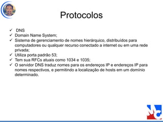 Protocolos
 DNS
 Domain Name System;
 Sistema de gerenciamento de nomes hierárquico, distribuídos para
computadores ou qualquer recurso conectado a internet ou em uma rede
privada;
 Utiliza porta padrão 53;
 Tem sua RFCs atuais como 1034 e 1035;
 O servidor DNS traduz nomes para os endereços IP e endereços IP para
nomes respectivos, e permitindo a localização de hosts em um domínio
determinado.
 