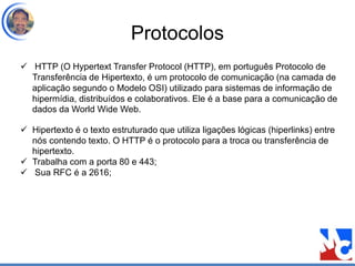 Protocolos
 HTTP (O Hypertext Transfer Protocol (HTTP), em português Protocolo de
Transferência de Hipertexto, é um protocolo de comunicação (na camada de
aplicação segundo o Modelo OSI) utilizado para sistemas de informação de
hipermídia, distribuídos e colaborativos. Ele é a base para a comunicação de
dados da World Wide Web.
 Hipertexto é o texto estruturado que utiliza ligações lógicas (hiperlinks) entre
nós contendo texto. O HTTP é o protocolo para a troca ou transferência de
hipertexto.
 Trabalha com a porta 80 e 443;
 Sua RFC é a 2616;
 