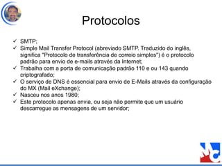 Protocolos
 SMTP;
 Simple Mail Transfer Protocol (abreviado SMTP. Traduzido do inglês,
significa "Protocolo de transferência de correio simples") é o protocolo
padrão para envio de e-mails através da Internet;
 Trabalha com a porta de comunicação padrão 110 e ou 143 quando
criptografado;
 O serviço de DNS é essencial para envio de E-Mails através da configuração
do MX (Mail eXchange);
 Nasceu nos anos 1980;
 Este protocolo apenas envia, ou seja não permite que um usuário
descarregue as mensagens de um servidor;
 