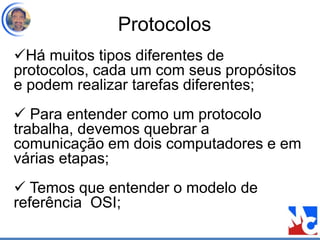 Protocolos
Há muitos tipos diferentes de
protocolos, cada um com seus propósitos
e podem realizar tarefas diferentes;
 Para entender como um protocolo
trabalha, devemos quebrar a
comunicação em dois computadores e em
várias etapas;
 Temos que entender o modelo de
referência OSI;
 