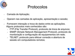 Protocolos
 Camada de Aplicação;
 Operam nas camadas de aplicação, apresentação e sessão;
 Fornecem interação e troca de dados entre as aplicações.
Alguns protocolos mais conhecidos são:
 FTP (File Transfer Protocol), protocolo de troca de arquivos;
 SNMP (Simple Network Management Protocol), protocolo de
monitoração e configuração de equipamentos em rede;
 TELNET, protocolo para efetuar conexão e abertura de
sessão em computadores remotos;
 