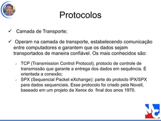 Protocolos
 Camada de Transporte;
 Operam na camada de transporte, estabelecendo comunicação
entre computadores e garantem que os dados sejam
transportados de maneira confiável. Os mais conhecidos são:
 TCP (Transmission Control Protocol), protoclo de controle de
transmissão que garante a entrega dos dados em sequência. É
orientada a conexão;
 SPX (Sequencial Packet eXchange): parte do protoclo IPX/SPX
para dados sequenciais. Esse protocolo foi criado pela Novell,
baseado em um projeto da Xerox do final dos anos 1970.
 