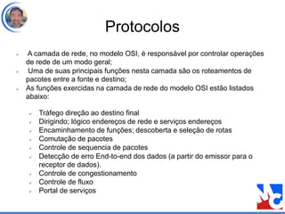 Protocolos
 A camada de rede, no modelo OSI, é responsável por controlar operações
de rede de um modo geral;
 Uma de suas principais funções nesta camada são os roteamentos de
pacotes entre a fonte e destino;
 As funções exercidas na camada de rede do modelo OSI estão listados
abaixo:
 Tráfego direção ao destino final
 Dirigindo; lógico endereços de rede e serviços endereços
 Encaminhamento de funções; descoberta e seleção de rotas
 Comutação de pacotes
 Controle de sequencia de pacotes
 Detecção de erro End-to-end dos dados (a partir do emissor para o
receptor de dados).
 Controle de congestionamento
 Controle de fluxo
 Portal de serviços
 