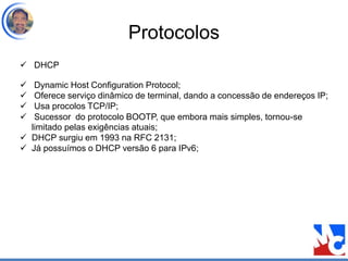 Protocolos
 DHCP
 Dynamic Host Configuration Protocol;
 Oferece serviço dinâmico de terminal, dando a concessão de endereços IP;
 Usa procolos TCP/IP;
 Sucessor do protocolo BOOTP, que embora mais simples, tornou-se
limitado pelas exigências atuais;
 DHCP surgiu em 1993 na RFC 2131;
 Já possuímos o DHCP versão 6 para IPv6;
 