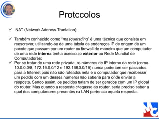 Protocolos
 NAT (Network Address Tranlation);
 Também conhecido como “masquerading” é uma técnica que consiste em
reescrever, utilizando-se de uma tabela os endereços IP de origem de um
pacote que passam por um router ou firewall de maneira que um computador
de uma rede interna tenha acesso ao exterior ou Rede Mundial de
Computadores;
 Por se tratar de uma rede privada, os números de IP interno da rede (como
10.0.0.0/8, 172.16.0.0/12 e 192.168.0.0/16) nunca poderiam ser passados
para a Internet pois não são roteados nela e o computador que recebesse
um pedido com um desses números não saberia para onde enviar a
resposta. Sendo assim, os pedidos teriam de ser gerados com um IP global
do router. Mas quando a resposta chegasse ao router, seria preciso saber a
qual dos computadores presentes na LAN pertencia aquela resposta.
 