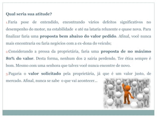 Qual seria sua atitude?

1.Faria   pose de entendido, encontrando vários defeitos significativos no
desempenho do motor, na estabilidade e até na lataria reluzente e quase nova. Para
finalizar faria uma proposta bem abaixo do valor pedido. Afinal, você nunca
mais encontraria ou faria negócios com a ex-dona do veículo;

2.Considerando   a pressa da proprietária, faria uma proposta de no máximo
80% do valor. Desta forma, nenhum dos 2 sairia perdendo. Ter ética sempre é
bom. Mesmo com uma senhora que talvez você nunca encontre de novo.

3.Pagaria   o valor solicitado pela proprietária, já que é um valor justo, de
mercado. Afinal, nunca se sabe o que vai acontecer...
 