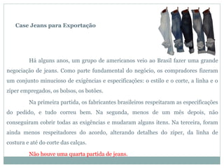 Case Jeans para Exportação




         Há alguns anos, um grupo de americanos veio ao Brasil fazer uma grande
negociação de jeans. Como parte fundamental do negócio, os compradores fizeram
um conjunto minucioso de exigências e especificações: o estilo e o corte, a linha e o
zíper empregados, os bolsos, os botões.

         Na primeira partida, os fabricantes brasileiros respeitaram as especificações
do pedido, e tudo correu bem. Na segunda, menos de um mês depois, não
conseguiram cobrir todas as exigências e mudaram alguns itens. Na terceira, foram
ainda menos respeitadores do acordo, alterando detalhes do zíper, da linha de
costura e até do corte das calças.

         Não houve uma quarta partida de jeans.
 
