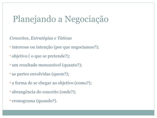 Planejando a Negociação

Conceitos, Estratégias e Táticas
• interesse   ou intenção (por que negociamos?);
• objetivo ( o que   se pretende?);
• um resultado mensurável     (quanto?);
• as partes   envolvidas (quem?);
•a   forma de se chegar ao objetivo (como?);
• abrangência    do conceito (onde?);
• cronograma    (quando?).
 