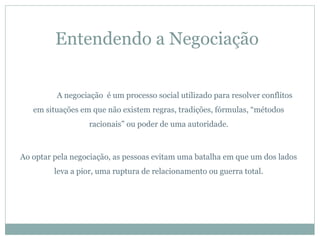 Entendendo a Negociação


         A negociação é um processo social utilizado para resolver conflitos
   em situações em que não existem regras, tradições, fórmulas, “métodos
                  racionais” ou poder de uma autoridade.



Ao optar pela negociação, as pessoas evitam uma batalha em que um dos lados
         leva a pior, uma ruptura de relacionamento ou guerra total.
 