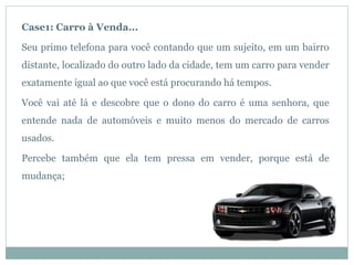 Case1: Carro à Venda...

Seu primo telefona para você contando que um sujeito, em um bairro
distante, localizado do outro lado da cidade, tem um carro para vender
exatamente igual ao que você está procurando há tempos.

Você vai até lá e descobre que o dono do carro é uma senhora, que
entende nada de automóveis e muito menos do mercado de carros
usados.

Percebe também que ela tem pressa em vender, porque está de
mudança;
 