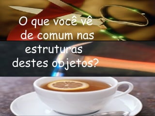 O que você vê  de comum nas estruturas  destes objetos? 