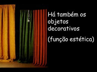 Há também os objetos decorativos (função estética) 
