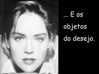 ... E os objetos  do desejo. 