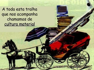 A toda esta tralha que nos acompanha chamamos de  cultura material 