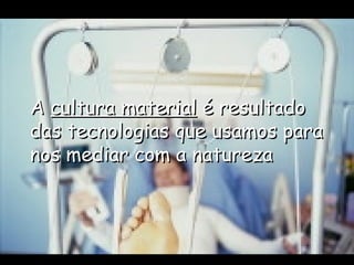 A  cultura material  é resultado das tecnologias que usamos para nos mediar com a natureza 