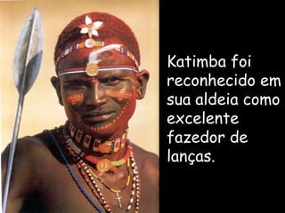 Katimba  foi reconhecido em sua aldeia como excelente fazedor de lanças. 