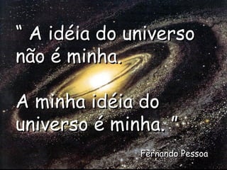 “  A idéia do universo não é minha. A minha idéia do universo é minha. ” Fernando Pessoa 