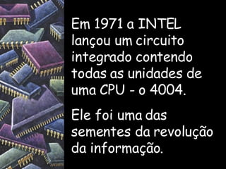Em 1971 a INTEL lançou um circuito integrado contendo todas as unidades de uma CPU - o 4004. Ele foi uma das sementes da revolução da informação. 