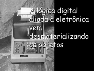 A lógica digital aliada à eletrônica vem desmaterializando os objetos 