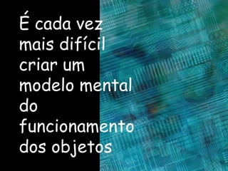 É cada vez mais difícil criar um modelo mental do funcionamento dos objetos 