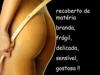 recoberto de matéria  branda, frágil, delicada,  sensível, gostosa !! 