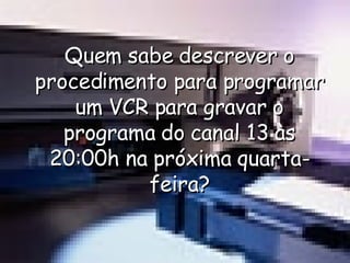 Quem sabe descrever o procedimento para programar um VCR para gravar o programa do canal 13 às 20:00h na próxima quarta-feira? 