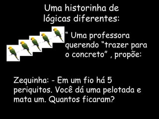 Uma historinha de lógicas diferentes: “  Uma professora querendo “trazer para o concreto” , propõe:  Zequinha: - Em um fio há 5 periquitos. Você dá uma pelotada e mata um. Quantos ficaram? 