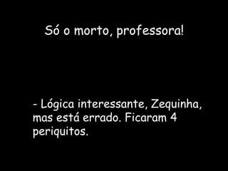 Só o morto, professora! - Lógica interessante, Zequinha, mas está errado. Ficaram 4 periquitos. 