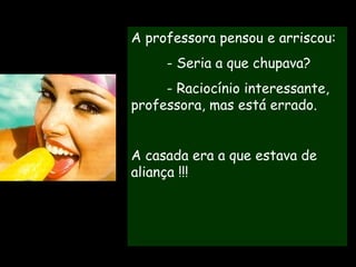 A REVANCHE - Professora, ontem na piscina havia três moças tomando picolé.  Uma lambia,  uma chupava e  a outra mordia.  Qual delas era a casada? A professora pensou e arriscou: - Seria a que chupava? - Raciocínio interessante, professora, mas está errado.  A casada era a que estava de aliança !!! 