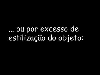 ... ou por excesso de estilização do objeto: 
