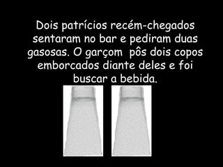 Dois patrícios recém-chegados sentaram no bar e pediram duas gasosas. O garçom  pôs dois copos emborcados diante deles e foi buscar a bebida. 