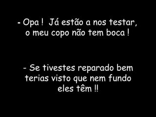 -  Opa !  Já estão a nos testar,  o meu copo não tem boca ! - Se tivestes reparado bem terias visto que nem fundo eles têm !! 