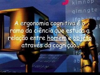 A  ergonomia cognitiva  é o ramo da ciência que estuda a relação entre  homem  e  objeto  através da cognição. 