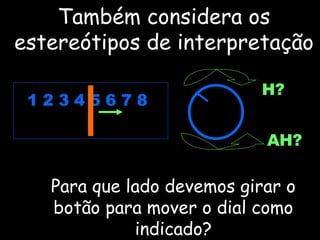 Também considera os estereótipos de interpretação Para que lado devemos girar o botão para mover o dial como indicado? 1 2 3 4 5 6 7 8 H? AH? 