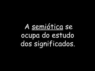 A  semiótica   se  ocupa do estudo  dos significados.   