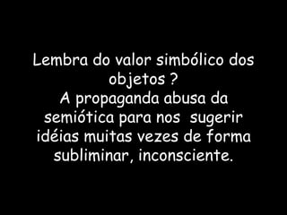 Lembra do valor simbólico dos objetos ? A propaganda abusa da semiótica para nos  sugerir idéias muitas vezes de forma subliminar, inconsciente. 